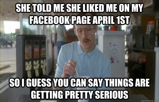 She told me she liked me on my Facebook page April 1st So I guess you can say things are getting pretty serious  Things are getting pretty serious