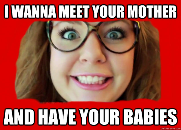 I wanna meet your mother And have your babies  CREEPY SOULMATE