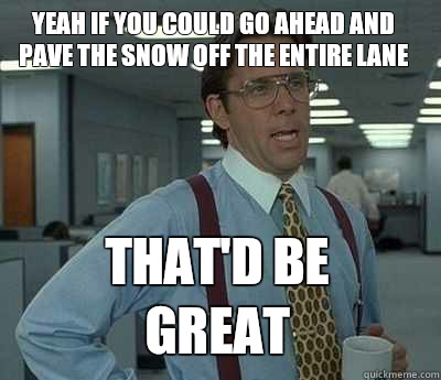 Yeah if you could go ahead and pave the snow off the entire lane  That'd be great - Yeah if you could go ahead and pave the snow off the entire lane  That'd be great  Bill Lumbergh