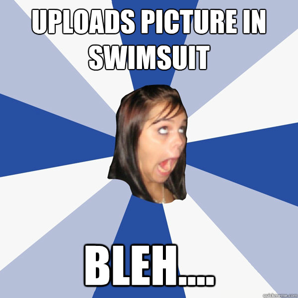 Uploads picture in swimsuit bleh....  Annoying Facebook Girl