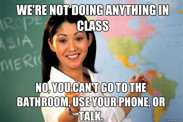 We're not doing anything in class No, you can't go to the bathroom, use your phone, or talk. - We're not doing anything in class No, you can't go to the bathroom, use your phone, or talk.  Unhelpful High School Teacher