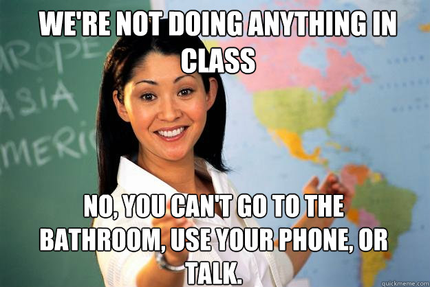 We're not doing anything in class No, you can't go to the bathroom, use your phone, or talk.  Unhelpful High School Teacher