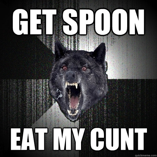 get spoon eat my cunt  Insanity Wolf