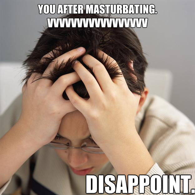 You after masturbating.
VVVVVVVVVVVVVVVVV Disappoint.  