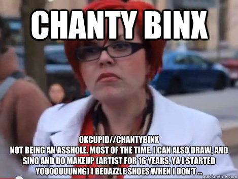 Chanty Binx okcupid//Chantybinx
Not being an asshole. Most of the time. I can also draw, and sing and do makeup (artist for 16 years, ya I started yoooouuunng) I bedazzle shoes when I don't ...  