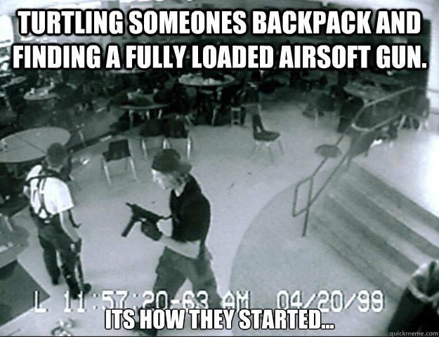 Turtling someones backpack and finding a fully loaded airsoft gun. its how they started... - Turtling someones backpack and finding a fully loaded airsoft gun. its how they started...  socially conservative columbine