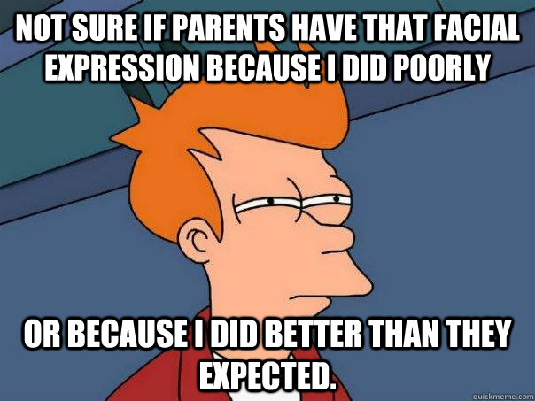 Not sure if parents have that facial expression because I did poorly or because I did better than they expected.  Futurama Fry