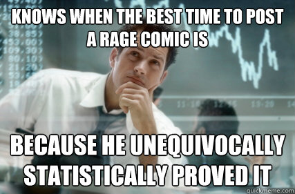 Knows when the best time to post a rage comic is Because he unequivocally statistically proved it  