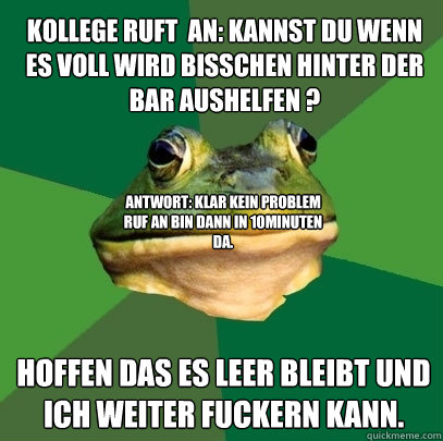 Kollege ruft  an: Kannst du wenn es voll wird bisschen hinter der Bar aushelfen ?
 Hoffen das es leer bleibt und ich weiter fuckern kann. Antwort: Klar kein Problem ruf an bin dann in 10minuten da.  Foul Bachelor Frog