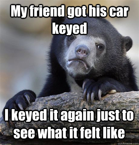 My friend got his car keyed  I keyed it again just to see what it felt like - My friend got his car keyed  I keyed it again just to see what it felt like  Confession Bear