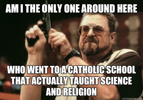 Am I the only one around here who went to a catholic school that actually taught science and religion  - Am I the only one around here who went to a catholic school that actually taught science and religion   Am I the only one
