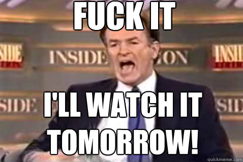 fuck it I'll watch it tomorrow!  Fuck It Bill OReilly