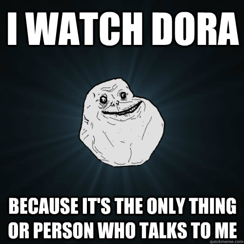 I WATCH DORA BECAUSE IT'S THE ONLY THING OR PERSON WHO TALKS TO ME  Forever Alone