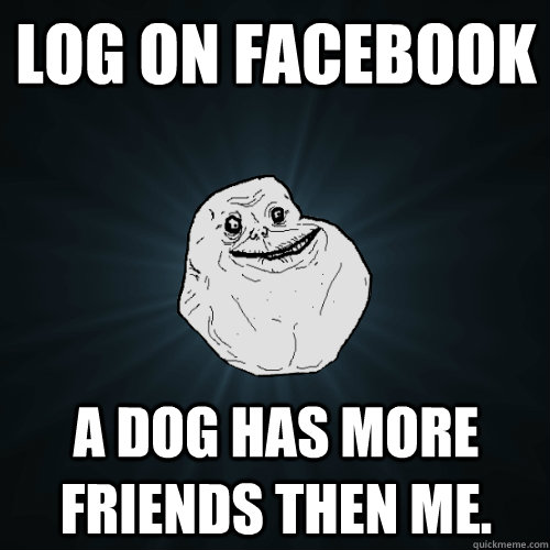 Log on facebook a dog has more friends then me.  Forever Alone