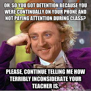 Oh, so you got detention because you were continually on your phone and not paying attention during class?  Please, continue telling me how terribly inconsiderate your teacher is. - Oh, so you got detention because you were continually on your phone and not paying attention during class?  Please, continue telling me how terribly inconsiderate your teacher is.  Condescending Wonka