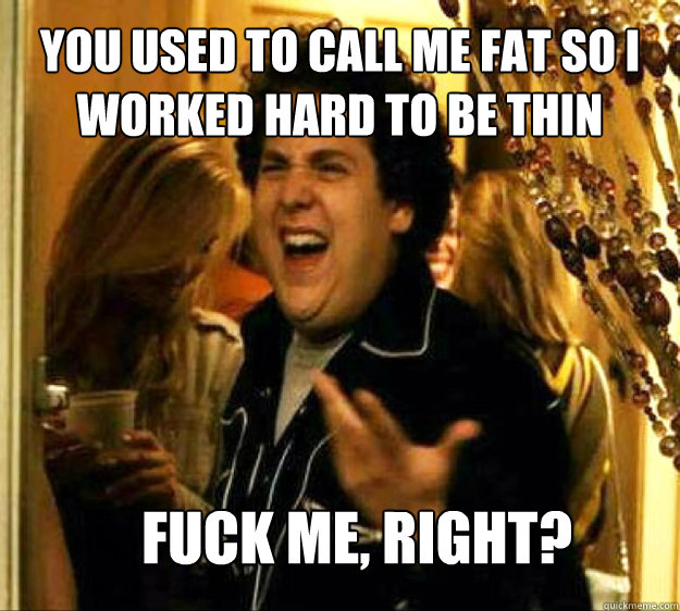 you used to call me fat so i worked hard to be thin FUCK ME, RIGHT?  Seth from Superbad