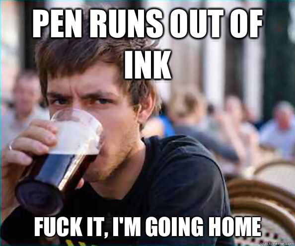 Pen runs out of ink Fuck it, I'm going home  Lazy College Senior