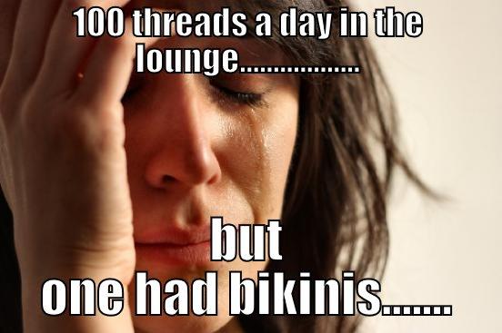 100 THREADS A DAY IN THE LOUNGE.................. BUT ONE HAD BIKINIS....... First World Problems