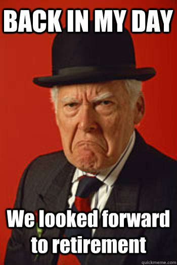 BACK IN MY DAY We looked forward to retirement   Pissed old guy