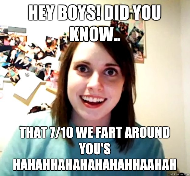 Hey boys! Did you know.. That 7/10 we fart around you's hahahhahahahahahhaahah  Overly Attached Girlfriend
