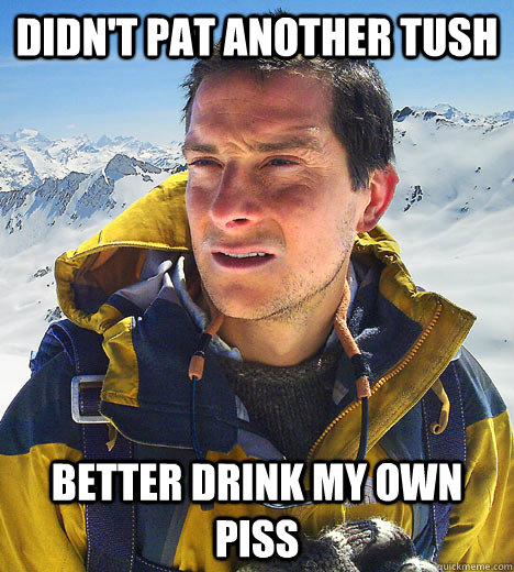 Didn't pat another tush better drink my own piss  better drink my own piss