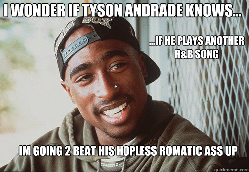 I WONDER IF TYSON ANDRADE KNOWS... IM GOING 2 BEAT HIS HOPLESS ROMATIC ASS UP ...IF HE PLAYS ANOTHER R&B SONG  