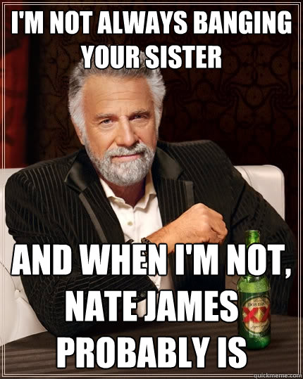 I'm not always banging your sister and when I'm not, nate james probably is  The Most Interesting Man In The World
