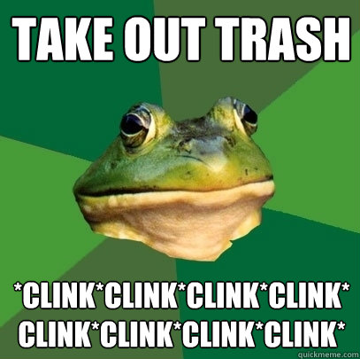 Take out trash *clink*clink*clink*clink*clink*clink*clink*clink*  Foul Bachelor Frog