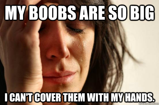 My boobs are so big  I can't cover them with my hands.  First World Problems