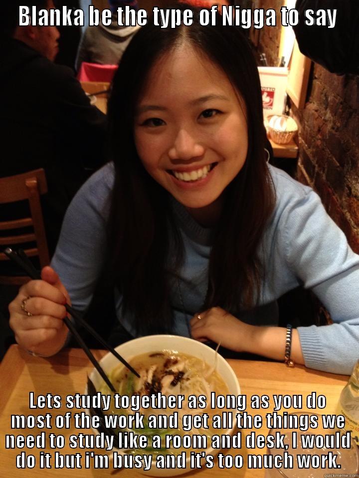 niqqa dam - BLANKA BE THE TYPE OF NIGGA TO SAY LETS STUDY TOGETHER AS LONG AS YOU DO MOST OF THE WORK AND GET ALL THE THINGS WE NEED TO STUDY LIKE A ROOM AND DESK, I WOULD DO IT BUT I'M BUSY AND IT'S TOO MUCH WORK. Misc