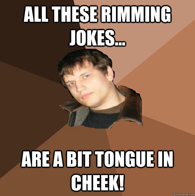 All these rimming jokes... are a bit tongue in cheek!  