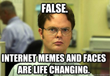 false. internet memes and faces are life changing.  Schrute