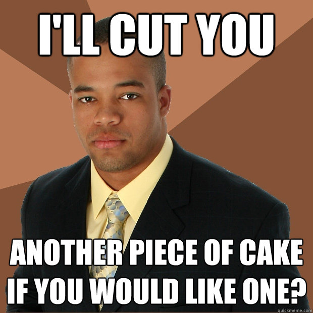 i'll cut you another piece of cake if you would like one?  Successful Black Man