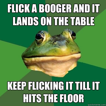 flick a booger and it lands on the table keep flicking it till it hits the floor  Foul Bachelor Frog