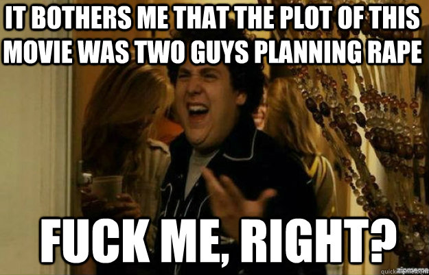it bothers me that the plot of this movie was two guys planning rape FUCK ME, RIGHT?  fuck me right