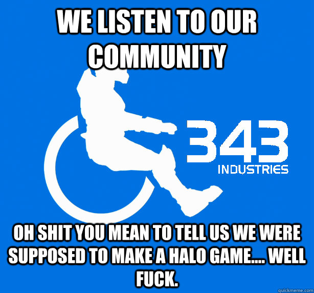 We listen to our community  Oh shit you mean to tell us we were supposed to make a halo game.... Well fuck.  343 Logic