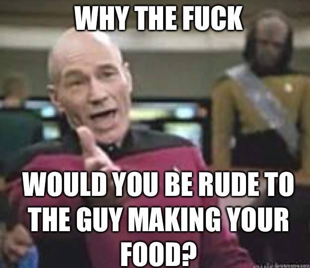 WHY THE FUCK WOULD YOU BE RUDE TO THE GUY MAKING YOUR FOOD?  