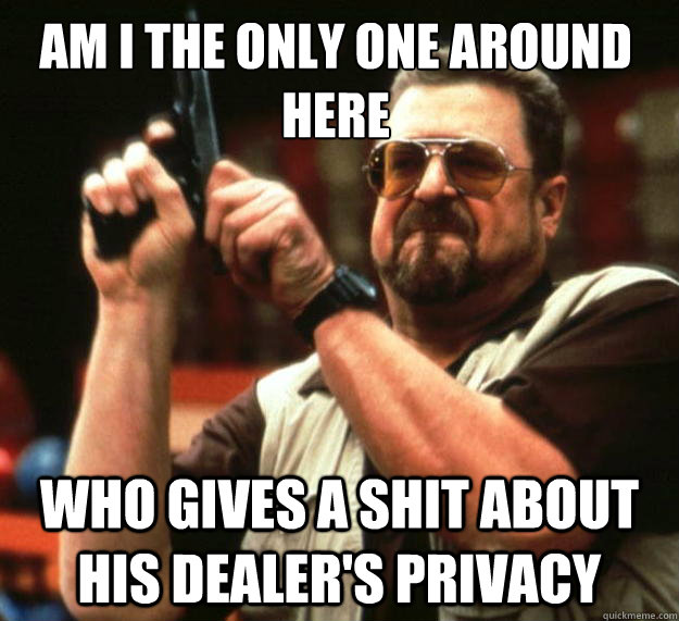 Am I the only one around here who gives a shit about his dealer's privacy - Am I the only one around here who gives a shit about his dealer's privacy  Walter