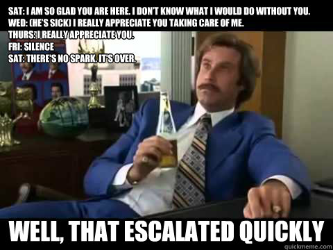 Sat: I am so glad you are here. I don’t know what I would do without you.
Wed: (he’s sick) I really appreciate you taking care of me.
Thurs: I really appreciate you.
Fri: Silence
Sat: There's no spark. It's over.
 Well, That escalated quickly  