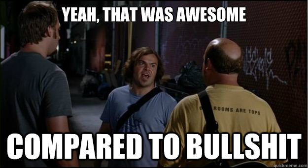 yeah, that was awesome compared to bullshit  Tenacious D