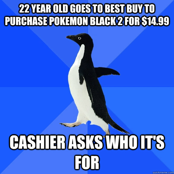 22 year old Goes to best buy to purchase Pokemon Black 2 for $14.99 Cashier asks who it's for   Socially Awkward Penguin
