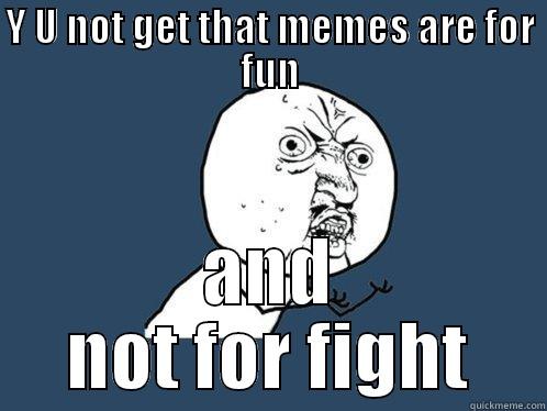 Y U NOT GET THAT MEMES ARE FOR FUN AND NOT FOR FIGHT Y U No