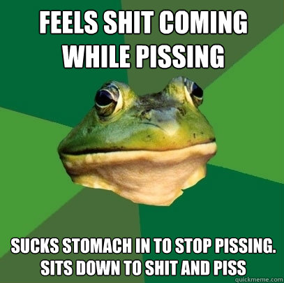 FEELS SHIT COMING WHILE PISSING SUCKS STOMACH IN TO STOP PISSING. SITS DOWN TO SHIT AND PISS  Foul Bachelor Frog