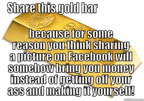 SHARE THIS GOLD BAR                   BECAUSE FOR SOME REASON YOU THINK SHARING A PICTURE ON FACEBOOK WILL SOMEHOW BRING YOU MONEY INSTEAD OF GETTING OFF YOUR ASS AND MAKING IT YOURSELF! Misc