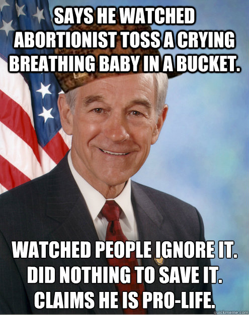 SAYS HE WATCHED ABORTIONIST TOSS A CRYING BREATHING BABY IN A BUCKET. WATCHED PEOPLE IGNORE IT.
DID NOTHING TO SAVE IT.
CLAIMS HE IS pro-life. - SAYS HE WATCHED ABORTIONIST TOSS A CRYING BREATHING BABY IN A BUCKET. WATCHED PEOPLE IGNORE IT.
DID NOTHING TO SAVE IT.
CLAIMS HE IS pro-life.  Scumbag Ron Paul