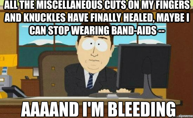 All the miscellaneous cuts on my fingers and knuckles have finally healed, maybe i can stop wearing band-aids -- AAAAND i'm bleeding  aaaand its gone