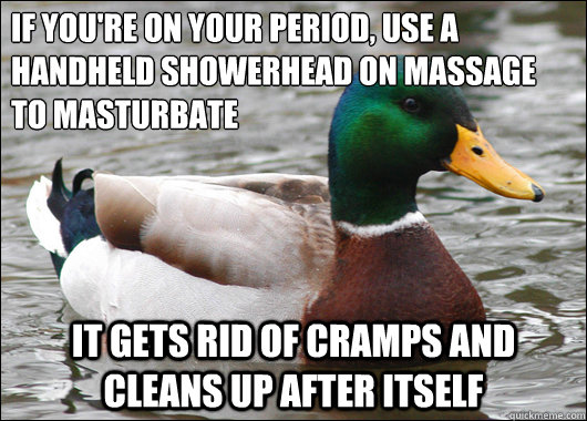 If you're on your period, Use a handheld showerhead on massage to masturbate It gets rid of cramps and cleans up after itself  Actual Advice Mallard