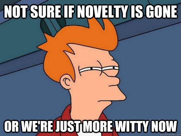 Not sure if novelty is gone Or we're just more witty now  Not sure Fry