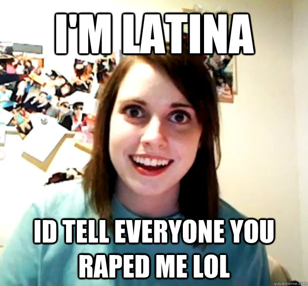 I'm Latina Id tell everyone you raped me lol  Overly Attached Girlfriend