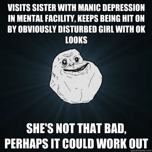 visits sister with manic depression in mental facility, keeps being hit on by obviously disturbed girl with ok looks she's not that bad, perhaps it could work out  Forever Alone